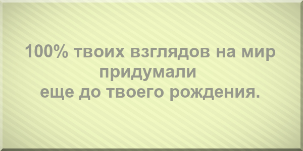 100% твоих взглядов на мир придумали еще до твоего рождения.