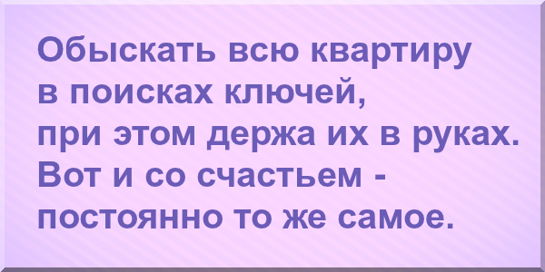 Обыскать всю квартиру в поисках ключей, при этом держа их в руках. Вот и со счастьем постоянно то же самое.