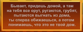 Бывает, придешь домой, а там на тебя все орут, ругаются, грубят, пытаются выгнать из дома, ты сперва обижаешься, а потом понимаешь что это не твой дом.