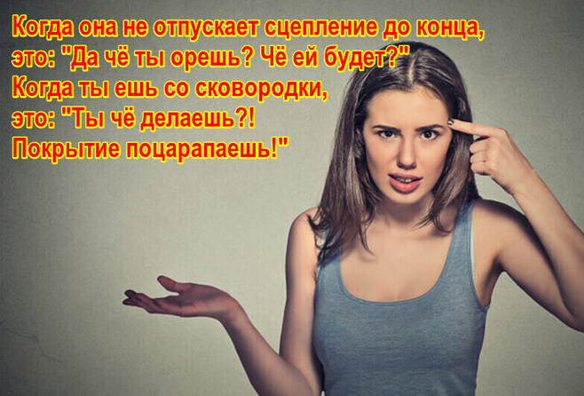 Когда она не отпускает сцепление до конца, это: "Да чё ты орешь? Чё ей будет?" Когда ты ешь со сковородки, это: "Ты чё делаешь?! Покрытие поцарапаешь!"